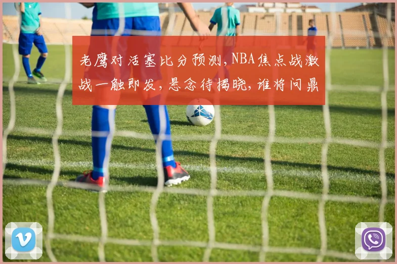老鹰对活塞比分预测,NBA焦点战激战一触即发,悬念待揭晓,谁将问鼎胜利