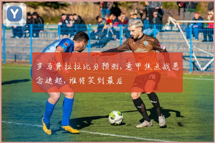 罗马费拉拉比分预测,意甲焦点战悬念迭起,谁将笑到最后